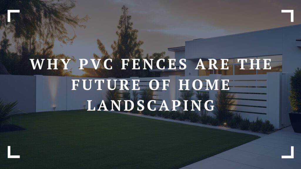 why pvc fences are the future of home landscaping